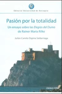 Pasión por la totalidad. Un ensayo sobre las Elegías del Duino de Rainer María Rilke - 1. edición. (2017, Editorial Universidad de Antioquia)